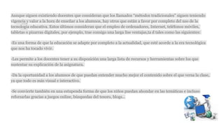 Aunque siguen existiendo docentes que consideran que los llamados “métodos tradicionales” siguen teniendo
vigencia y valor a la hora de enseñar a los alumnos, hay otros que están a favor por completo del uso de la
tecnología educativa. Estos últimos consideran que el empleo de ordenadores, Internet, teléfonos móviles,
tabletas o pizarras digitales, por ejemplo, trae consigo una larga lise ventajas,ta d tales como las siguientes:
-Es una forma de que la educación se adapte por completo a la actualidad, que esté acorde a la era tecnológica
que nos ha tocado vivir.
-Les permite a los docentes tener a su disposición una larga lista de recursos y herramientas sobre los que
sustentar su explicación de la asignatura.
-Da la oportunidad a los alumnos de que puedan entender mucho mejor el contenido sobre el que versa la clase,
ya que todo es más visual e interactivo.
-Se convierte también en una estupenda forma de que los niños puedan ahondar en las temáticas e incluso
reforzarlas gracias a juegos online, búsquedas del tesoro, blogs…
 