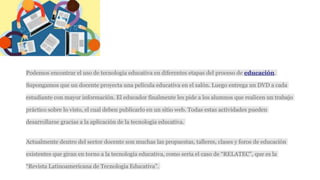 Podemos encontrar el uso de tecnología educativa en diferentes etapas del proceso de educación.
Supongamos que un docente proyecta una película educativa en el salón. Luego entrega un DVD a cada
estudiante con mayor información. El educador finalmente les pide a los alumnos que realicen un trabajo
práctico sobre lo visto, el cual deben publicarlo en un sitio web. Todas estas actividades pueden
desarrollarse gracias a la aplicación de la tecnología educativa.
Actualmente dentro del sector docente son muchas las propuestas, talleres, clases y foros de educación
existentes que giran en torno a la tecnología educativa, como sería el caso de “RELATEC”, que es la
“Revista Latinoamericana de Tecnología Educativa”.
 