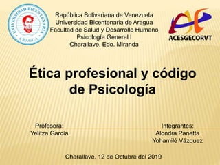 República Bolivariana de Venezuela
Universidad Bicentenaria de Aragua
Facultad de Salud y Desarrollo Humano
Psicología General I
Charallave, Edo. Miranda
Integrantes:
Alondra Panetta
Yohamilé Vázquez
Profesora:
Yelitza García
Charallave, 12 de Octubre del 2019
Ética profesional y código
de Psicología
 