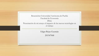 Benemérita Universidad Autónoma de Puebla
Facultad de Economía
Dhtic
Presentación de mi ensayo el impacto de las nuevas tecnologías en
el trabajo
Edgar Rojas Guzmán
201547068
 