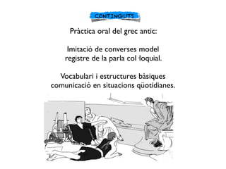 CONTINGUTS
Pràctica oral del grec antic:
Imitació de converses model
registre de la parla col·loquial.
Vocabulari i estruc...