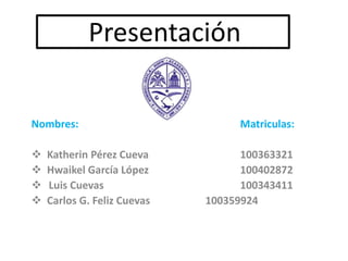 Presentación
Nombres: Matriculas:
 Katherin Pérez Cueva 100363321
 Hwaikel García López 100402872
 Luis Cuevas 100343411
 Carlos G. Feliz Cuevas 100359924
 