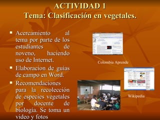 ACTIVIDAD 1 Tema: Clasificación en vegetales. Acercamiento al tema por parte de los estudiantes de noveno, haciendo uso de Internet. Elaboracion de guías de campo en Word. Recomendaciones para la recolección de especies vegetales por docente de biología. Se toma un video y fotos Colombia Aprende Wikipedia 