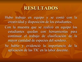 RESULTADOS Hubo trabajo en equipo y se contó con la creatividad y disposición de los estudiantes. Con la muestra que se realizó en equipo los estudiantes quedan con herramientas para continuar el trabajo de clasificación de la mayor cantidad de especies del sendero. Se hablo y evidenció la importancia de la aplicación de las TIC en la labor docente. 