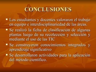 CONCLUSIONES Los estudiantes y docentes valoraron el trabajo en equipo e interdisciplinariedad de las áreas. Se realizó la ficha de clasificación de algunas plantas luego de su recolección y selección y mediante el uso de las TIC  Se construyeron conocimientos integrados y aprendizaje significativo Se desarrollaron actividades para la aplicación del método científico. 