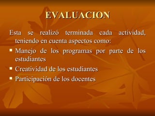 EVALUACION Esta se realizó terminada cada actividad, teniendo en cuenta aspectos como: Manejo de los programas por parte de los estudiantes Creatividad de los estudiantes Participación de los docentes  