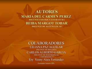 AUTORES MARIA DEL CARMEN PEREZ  DOCENTE ESPAÑOL Y LITERATURA BEIBA MARGOT TOBAR DOCENTE DE MATEMÁTICAS COLABORADORES LILIANA PAZ AGUILAR DOCENTE DE BIOLOGIA CARLOS ALBERTO GARCIA DOCENTE DE MATEMATICAS E INFORMATICA Ery  Yoany Alaix Fernandez Formador Asesor CPE . 