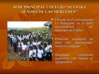 SEDE PRINCIPAL COLEGIO “NUESTRA SEÑORA DE LAS MERCEDES” Ubicado en el corregimiento La Pedregosa, en la parte nor-occidental del municipio de Cajibio. Población estudiantil de etnia afro descendiente, mestiza e indígena. Modalidad bachillerato académico con énfasis en agropecuaria 