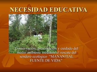 NECESIDAD EDUCATIVA Conservación, preservación y cuidado del medio ambiente mediante el rescate del sendero ecológico  “MANANTIAL FUENTE DE VIDA”  