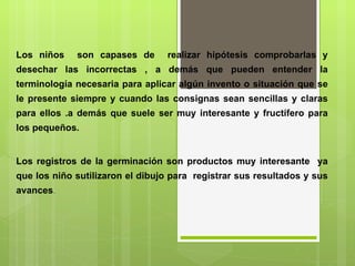 Los niños  son capases de  realizar hipótesis comprobarlas y desechar las incorrectas , a demás que pueden entender la terminología necesaria para aplicar algún invento o situación que se le presente siempre y cuando las consignas sean sencillas y claras para ellos .a demás que suele ser muy interesante y fructífero para los pequeños.   Los registros de la germinación son productos muy interesante  ya que los niño sutilizaron el dibujo para  registrar sus resultados y sus avances .       