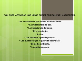 CON ESTA  ACTIVIDAD LOS NIÑOS PUDIERON REALIZAR  Y APRENDER: *  Las necesidades que tienen los seres vivos. * La importancia del sol. * La importancia del agua. * El crecimiento. * La luz. * Los distintos tipos de plantas. * Los cuidados que requiere la naturaleza. * El medio ambiente. * La contaminación. 