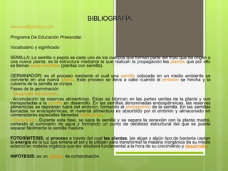 BIBLIOGRAFÍA. www.wikipedia.com Programa De Educación Preescolar.   Vocabulario y significado    SEMILLA:   La semilla o pepita es cada uno de los cuerpos que forman parte del fruto que da origen a una nueva planta, es la estructura mediante la que realizan la propagación las  plantas  que por ello se llaman  espermatófitas  (plantas con semilla).   GERMINADOR:   es el proceso mediante el cual una  semilla  colocada en un medio ambiente se convierte en una nueva  planta . Este proceso se lleva a cabo cuando el  embrión  se hincha y la cubierta de la semilla se rompe. Fases de la germinación  Desarrollo del embrión . Acumulación de reservas alimenticias. Éstas se fabrican en las partes verdes de la planta y son transportadas a la  semilla  en desarrollo. En las semillas denominadas endospérmicas, las reservas alimenticias se depositan fuera del embrión, formando el  endospermo  de la semilla. En las semillas llamadas no endospérmicas, el material alimenticio es absorbido por el embrión y almacenado en contenedores especiales llamadas  cotiledones . Maduración . Durante esta fase, se seca la semilla y se separa la conexión con la planta madre, cortando el suministro de agua y formando un punto de debilidad estructural del que se puede separar fácilmente la semilla madura.   FOTOSÍNTESIS:   al  proceso  a través del cual  las plantas , las algas y algún tipo de bacteria captan la  energía  de la luz que emana el sol y la utilizan para transformar la materia inorgánica de su medio externo en materia orgánica que les resultará fundamental a la hora de su crecimiento y  desarrollo .   HIPÓTESIS:   es un  método  de comprobación.   