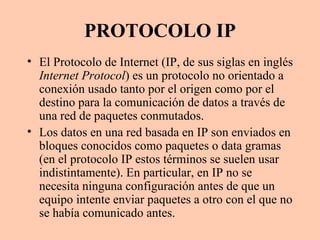 PROTOCOLO IP El Protocolo de Internet (IP, de sus siglas en inglés  Internet Protocol ) es un protocolo no orientado a conexión usado tanto por el origen como por el destino para la comunicación de datos a través de una red de paquetes conmutados. Los datos en una red basada en IP son enviados en bloques conocidos como paquetes o data gramas (en el protocolo IP estos términos se suelen usar indistintamente). En particular, en IP no se necesita ninguna configuración antes de que un equipo intente enviar paquetes a otro con el que no se había comunicado antes. 