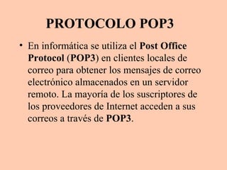 PROTOCOLO POP3 En informática se utiliza el  Post Office Protocol  ( POP3 ) en clientes locales de correo para obtener los mensajes de correo electrónico almacenados en un servidor remoto. La mayoría de los suscriptores de los proveedores de Internet acceden a sus correos a través de  POP3 . 