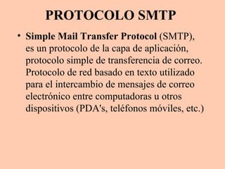PROTOCOLO SMTP Simple Mail Transfer Protocol  (SMTP), es un protocolo de la capa de aplicación, protocolo simple de transferencia de correo. Protocolo de red basado en texto utilizado para el intercambio de mensajes de correo electrónico entre computadoras u otros dispositivos (PDA's, teléfonos móviles, etc.)  