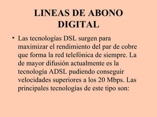 LINEAS DE ABONO DIGITAL Las tecnologías DSL surgen para maximizar el rendimiento del par de cobre que forma la red telefónica de siempre. La de mayor difusión actualmente es la tecnología ADSL pudiendo conseguir velocidades superiores a los 20 Mbps. Las principales tecnologías de este tipo son: 