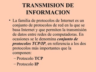 TRANSMISION DE INFORMACION La familia de protocolos de Internet es un conjunto de protocolos de red en la que se basa Internet y que permiten la transmisión de datos entre redes de computadoras. En ocasiones se le denomina  conjunto de protocolos TCP/IP , en referencia a los dos protocolos más importantes que la componen: Protocolo  TCP Protocolo  IP 
