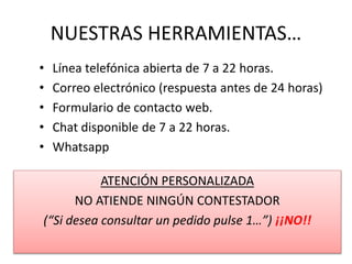 NUESTRAS HERRAMIENTAS…
• Línea telefónica abierta de 7 a 22 horas.
• Correo electrónico (respuesta antes de 24 horas)
• Formulario de contacto web.
• Chat disponible de 7 a 22 horas.
• Whatsapp
ATENCIÓN PERSONALIZADA
NO ATIENDE NINGÚN CONTESTADOR
(“Si desea consultar un pedido pulse 1…”) ¡¡NO!!
 