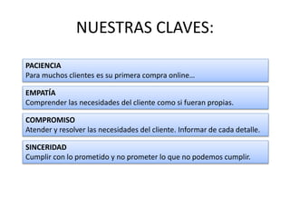 NUESTRAS CLAVES:
PACIENCIA
Para muchos clientes es su primera compra online…
EMPATÍA
Comprender las necesidades del cliente como si fueran propias.
COMPROMISO
Atender y resolver las necesidades del cliente. Informar de cada detalle.
SINCERIDAD
Cumplir con lo prometido y no prometer lo que no podemos cumplir.
 