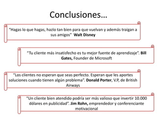 Conclusiones…
“Hagas lo que hagas, hazlo tan bien para que vuelvan y además traigan a
sus amigos” Walt Disney
“Tu cliente más insatisfecho es tu mejor fuente de aprendizaje”. Bill
Gates, Founder de Microsoft
“Los clientes no esperan que seas perfecto. Esperan que les aportes
soluciones cuando tienen algún problema”. Donald Porter, V.P, de British
Airways
“Un cliente bien atendido podría ser más valioso que invertir 10.000
dólares en publicidad”. Jim Rohn, emprendedor y conferenciante
motivacional
 