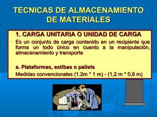 TECNICAS DE ALMACENAMIENTOTECNICAS DE ALMACENAMIENTO
DE MATERIALESDE MATERIALES
 1. CARGA UNITARIA O UNIDAD DE CARGA1. CARGA UNITARIA O UNIDAD DE CARGA
 Es un conjunto de carga contenido en un recipiente queEs un conjunto de carga contenido en un recipiente que
forma un todo único en cuanto a la manipulación,forma un todo único en cuanto a la manipulación,
almacenamiento y transportealmacenamiento y transporte
 a. Plataformas, estibas o palletsa. Plataformas, estibas o pallets
 Medidas convencionales (1.2m * 1 m) - (1,2 m * 0,8 m)Medidas convencionales (1.2m * 1 m) - (1,2 m * 0,8 m)
 