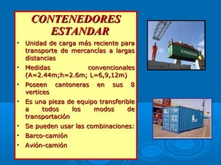CONTENEDORESCONTENEDORES
ESTANDARESTANDAR
• Unidad de carga más reciente paraUnidad de carga más reciente para
transporte de mercancías a largastransporte de mercancías a largas
distanciasdistancias
• Medidas convencionalesMedidas convencionales
(A=2.44m;h=2.6m; L=6,9,12m)(A=2.44m;h=2.6m; L=6,9,12m)
• Poseen cantoneras en sus 8Poseen cantoneras en sus 8
verticesvertices
• Es una pieza de equipo transferibleEs una pieza de equipo transferible
a todos los modos dea todos los modos de
transportacióntransportación
• Se pueden usar las combinaciones:Se pueden usar las combinaciones:
• Barco-camiónBarco-camión
• Avión-camiónAvión-camión
 