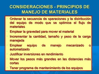 CONSIDERACIONES - PRINCIPIOS DECONSIDERACIONES - PRINCIPIOS DE
MANEJO DE MATERIALESMANEJO DE MATERIALES
 Ordenar la secuencia de operaciones y la distribuciónOrdenar la secuencia de operaciones y la distribución
del equipo de modo que se optimice el flujo dedel equipo de modo que se optimice el flujo de
materialesmateriales
 Emplear la gravedad para mover el materialEmplear la gravedad para mover el material
 Incrementar la cantidad, tamaño y peso de la cargaIncrementar la cantidad, tamaño y peso de la carga
manejadamanejada
 Emplear equipo de manejo mecanizado oEmplear equipo de manejo mecanizado o
automatizadoautomatizado
 Justificar inversiones en rendimientoJustificar inversiones en rendimiento
 Mover los pesos más grandes en las distancias másMover los pesos más grandes en las distancias más
cortascortas
 Tener programa de mantenimiento de los equiposTener programa de mantenimiento de los equipos
 