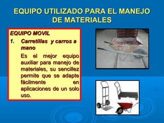 EQUIPO UTILIZADO PARA EL MANEJOEQUIPO UTILIZADO PARA EL MANEJO
DE MATERIALESDE MATERIALES
EQUIPO MOVILEQUIPO MOVIL
1.1. Carretillas y carros aCarretillas y carros a
manomano
Es el mejor equipoEs el mejor equipo
auxiliar para manejo deauxiliar para manejo de
materiales, su sencillezmateriales, su sencillez
permite que se adaptepermite que se adapte
fácilmente enfácilmente en
aplicaciones de un soloaplicaciones de un solo
uso.uso.
 