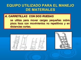 EQUIPO UTILIZADO PARA EL MANEJOEQUIPO UTILIZADO PARA EL MANEJO
DE MATERIALESDE MATERIALES
A. CARRETILLAS CON DOS RUEDASA. CARRETILLAS CON DOS RUEDAS
se utiliza para mover cargas pequeñas sobrese utiliza para mover cargas pequeñas sobre
pisos lisos con movimientos no repetitivos y enpisos lisos con movimientos no repetitivos y en
distancias cortas.distancias cortas.
 