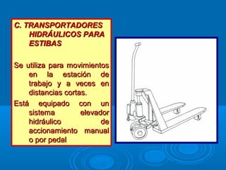 C. TRANSPORTADORESC. TRANSPORTADORES
HIDRÁULICOS PARAHIDRÁULICOS PARA
ESTIBASESTIBAS
Se utiliza para movimientosSe utiliza para movimientos
en la estación deen la estación de
trabajo y a veces entrabajo y a veces en
distancias cortas.distancias cortas.
Está equipado con unEstá equipado con un
sistema elevadorsistema elevador
hidráulico dehidráulico de
accionamiento manualaccionamiento manual
o por pedalo por pedal
 