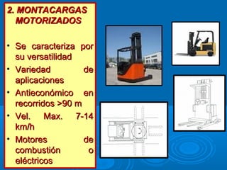2. MONTACARGAS2. MONTACARGAS
MOTORIZADOSMOTORIZADOS
• Se caracteriza porSe caracteriza por
su versatilidadsu versatilidad
• Variedad deVariedad de
aplicacionesaplicaciones
• Antieconómico enAntieconómico en
recorridos >90 mrecorridos >90 m
• Vel. Max. 7-14Vel. Max. 7-14
km/hkm/h
• Motores deMotores de
combustión ocombustión o
eléctricoseléctricos
 