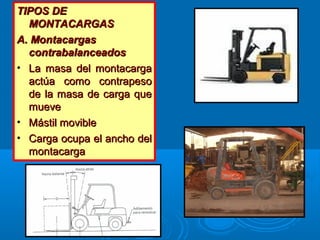 TIPOS DETIPOS DE
MONTACARGASMONTACARGAS
A. MontacargasA. Montacargas
contrabalanceadoscontrabalanceados
• La masa del montacargaLa masa del montacarga
actúa como contrapesoactúa como contrapeso
de la masa de carga quede la masa de carga que
muevemueve
• Mástil movibleMástil movible
• Carga ocupa el ancho delCarga ocupa el ancho del
montacargamontacarga
 