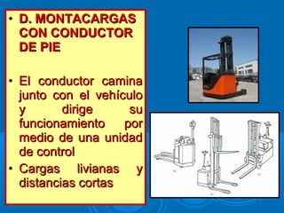 • D. MONTACARGASD. MONTACARGAS
CON CONDUCTORCON CONDUCTOR
DE PIEDE PIE
• El conductor caminaEl conductor camina
junto con el vehículojunto con el vehículo
y dirige suy dirige su
funcionamiento porfuncionamiento por
medio de una unidadmedio de una unidad
de controlde control
• Cargas livianas yCargas livianas y
distancias cortasdistancias cortas
 