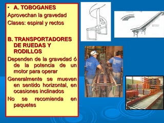 • A. TOBOGANESA. TOBOGANES
Aprovechan la gravedadAprovechan la gravedad
Clases: espiral y rectosClases: espiral y rectos
B. TRANSPORTADORESB. TRANSPORTADORES
DE RUEDAS YDE RUEDAS Y
RODILLOSRODILLOS
Dependen de la gravedad óDependen de la gravedad ó
de la potencia de unde la potencia de un
motor para operarmotor para operar
Generalmente se muevenGeneralmente se mueven
en sentido horizontal, enen sentido horizontal, en
ocasiones inclinadosocasiones inclinados
No se recomienda enNo se recomienda en
paquetespaquetes
 