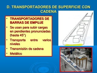 D. TRANSPORTADORES DE SUPERFICIE COND. TRANSPORTADORES DE SUPERFICIE CON
CADENACADENA
• TRANSPORTADORES DETRANSPORTADORES DE
BARRAS DE EMPUJEBARRAS DE EMPUJE
• Se usan para subir cargasSe usan para subir cargas
en pendientes pronunciadasen pendientes pronunciadas
(hasta 45°)(hasta 45°)
• Transporta entre variosTransporta entre varios
nivelesniveles
• Transmisión de cadenaTransmisión de cadena
• MetálicoMetálico
 