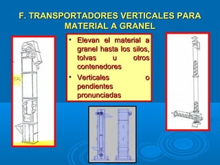 F. TRANSPORTADORES VERTICALES PARAF. TRANSPORTADORES VERTICALES PARA
MATERIAL A GRANELMATERIAL A GRANEL
• Elevan el material aElevan el material a
granel hasta los silos,granel hasta los silos,
tolvas u otrostolvas u otros
contenedorescontenedores
• Verticales oVerticales o
pendientespendientes
pronunciadaspronunciadas
 