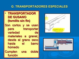 G. TRANSPORTADORES ESPECIALESG. TRANSPORTADORES ESPECIALES
• TRANSPORTADORTRANSPORTADOR
DE GUSANODE GUSANO
(tornillo sin fin)(tornillo sin fin)
Son cortos y se usanSon cortos y se usan
para transportarpara transportar
variedad devariedad de
materiales a granel,materiales a granel,
desde el grano secodesde el grano seco
hasta el barrohasta el barro
húmedohúmedo
Cumplen una dobleCumplen una doble
funciónfunción
 