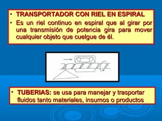 • TRANSPORTADOR CON RIEL EN ESPIRALTRANSPORTADOR CON RIEL EN ESPIRAL
• Es un riel continuo en espiral que al girar porEs un riel continuo en espiral que al girar por
una transmisión de potencia gira para moveruna transmisión de potencia gira para mover
cualquier objeto que cuelgue de él.cualquier objeto que cuelgue de él.
• TUBERIAS:TUBERIAS: se usa para manejar y trasportarse usa para manejar y trasportar
fluidos tanto materiales, insumos o productosfluidos tanto materiales, insumos o productos
 