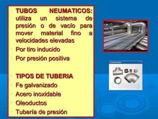  TUBOS NEUMATICOS:TUBOS NEUMATICOS:
utiliza un sistema deutiliza un sistema de
presión o de vacío parapresión o de vacío para
mover material fino amover material fino a
velocidades elevadasvelocidades elevadas
 Por tiro inducidoPor tiro inducido
 Por presión positivaPor presión positiva
 TIPOS DE TUBERIATIPOS DE TUBERIA
 Fe galvanizadoFe galvanizado
 Acero inoxidableAcero inoxidable
 OleoductosOleoductos
 Tubería de presiónTubería de presión
 