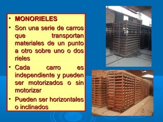 • MONORIELESMONORIELES
• Son una serie de carrosSon una serie de carros
que transportanque transportan
materiales de un puntomateriales de un punto
a otro sobre uno o dosa otro sobre uno o dos
rielesrieles
• Cada carro esCada carro es
independiente y puedenindependiente y pueden
ser motorizados o sinser motorizados o sin
motorizarmotorizar
• Pueden ser horizontalesPueden ser horizontales
o inclinadoso inclinados
 