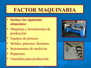 FACTOR MAQUINARIA
• Incluye los siguientes
elementos:
• Máquinas y herramientas de
producción
• Equipos de proceso
• Moldes, patrones, formatos
• Instrumentos de medición
• Repuestos
• Utensilios para producción
 
