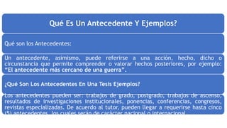 Qué Es Un Antecedente Y Ejemplos?
Qué son los Antecedentes:
Un antecedente, asimismo, puede referirse a una acción, hecho, dicho o
circunstancia que permite comprender o valorar hechos posteriores, por ejemplo:
“El antecedente más cercano de una guerra”.
¿Qué Son Los Antecedentes En Una Tesis Ejemplos?
Los antecedentes pueden ser: trabajos de grado, postgrado, trabajos de ascenso,
resultados de investigaciones institucionales, ponencias, conferencias, congresos,
revistas especializadas. De acuerdo al tutor, pueden llegar a requerirse hasta cinco
(5) antecedentes, los cuales serán de carácter nacional o internacional
 