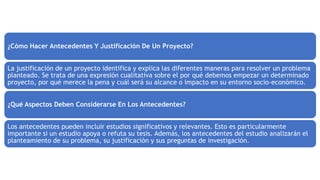 ¿Cómo Hacer Antecedentes Y Justificación De Un Proyecto?
La justificación de un proyecto identifica y explica las diferentes maneras para resolver un problema
planteado. Se trata de una expresión cualitativa sobre el por qué debemos empezar un determinado
proyecto, por qué merece la pena y cuál será su alcance o impacto en su entorno socio-económico.
¿Qué Aspectos Deben Considerarse En Los Antecedentes?
Los antecedentes pueden incluir estudios significativos y relevantes. Esto es particularmente
importante si un estudio apoya o refuta su tesis. Además, los antecedentes del estudio analizarán el
planteamiento de su problema, su justificación y sus preguntas de investigación.
 