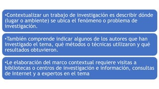 •Contextualizar un trabajo de investigación es describir dónde
(lugar o ambiente) se ubica el fenómeno o problema de
investigación.
•También comprende indicar algunos de los autores que han
investigado el tema, qué métodos o técnicas utilizaron y qué
resultados obtuvieron.
•Le elaboración del marco contextual requiere visitas a
bibliotecas o centros de investigación e información, consultas
de Internet y a expertos en el tema
 