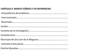 CAPÍTULO II. MARCO TEÓRICO Y DE REFERENCIAS
Antecedentes del problema…………………………………….........................
Internacionales…………………………………….............................................
Nacionales……………………………………....................................................
Locales……………………………………...........................................................
Contexto de la investigación……………………………………..........................
Contexto local………………......................................................................
Municipio de San Juan de la Maguana…………………………………………….
Contexto institucional…………………………………………………………………….
Distrito Educativo …………………………………………………………………………..
 