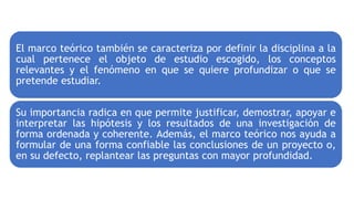 El marco teórico también se caracteriza por definir la disciplina a la
cual pertenece el objeto de estudio escogido, los conceptos
relevantes y el fenómeno en que se quiere profundizar o que se
pretende estudiar.
Su importancia radica en que permite justificar, demostrar, apoyar e
interpretar las hipótesis y los resultados de una investigación de
forma ordenada y coherente. Además, el marco teórico nos ayuda a
formular de una forma confiable las conclusiones de un proyecto o,
en su defecto, replantear las preguntas con mayor profundidad.
 