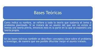 Bases Teóricas
Como indica su nombre, se refiere a toda la teoría que sustenta el tema o
problema planteado. Si se tratara de un asunto del que aún no existe al
menos una teoría previa, entonces esta es la parte en la que se expondrá una
teoría propia.
En las bases teóricas también se describen conceptos clave sobre el problema
a investigar, de manera que sea posible dilucidar mejor el asunto tratado.
 