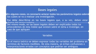Bases legales
En algunos casos, es necesario aclarar todos los parámetros legales sobre
los cuales se va a realizar una investigación.
Eso debe describirse en las bases legales que, a su vez, deben estar
dentro del marco teórico.
Del mismo modo, en las bases legales deben ser explicados todos los
antecedentes de esta índole que existen sobre el tema a investigar, en
caso de que apliquen.
Variables
En el marco teórico se deben expresar todas las variables del problema en
términos de factores medibles. De esta manera, se evitan confusiones o
interpretaciones erradas con conceptos que podrían ser ambiguos.
 