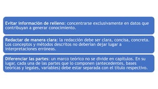 Evitar información de relleno: concentrarse exclusivamente en datos que
contribuyan a generar conocimiento.
Redactar de manera clara: la redacción debe ser clara, concisa, concreta.
Los conceptos y métodos descritos no deberían dejar lugar a
interpretaciones erróneas.
Diferenciar las partes: un marco teórico no se divide en capítulos. En su
lugar, cada una de las partes que lo componen (antecedentes, bases
teóricas y legales, variables) debe estar separada con el título respectivo.
 