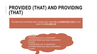 PROVIDED (THAT) AND PROVIDING
(THAT)
Provided and providing these expressions mean IF or CONDITION THAT is the
same that AS LONG AS
Example:
Travelling by car is convenient
provided (that) you have somewhere
to park.
Travelling by car is convenient
provided (that) you have somewhere
to park.
 
